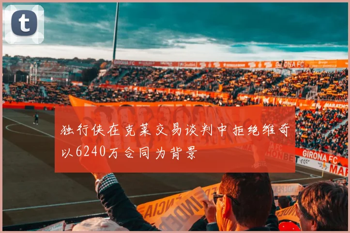 独行侠在克莱交易谈判中拒绝维奇以6240万合同为背景